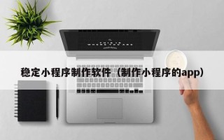 雄安新区稳定小程序制作软件（制作小程序的app）