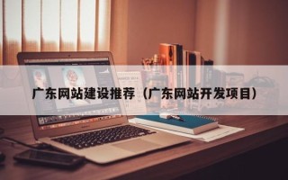 雄安新区广东网站建设推荐（广东网站开发项目）