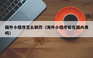 雄安新区国外小程序怎么制作（海外小程序能在国内用吗）