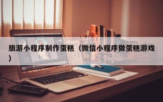 雄安新区旅游小程序制作蛋糕（微信小程序做蛋糕游戏）